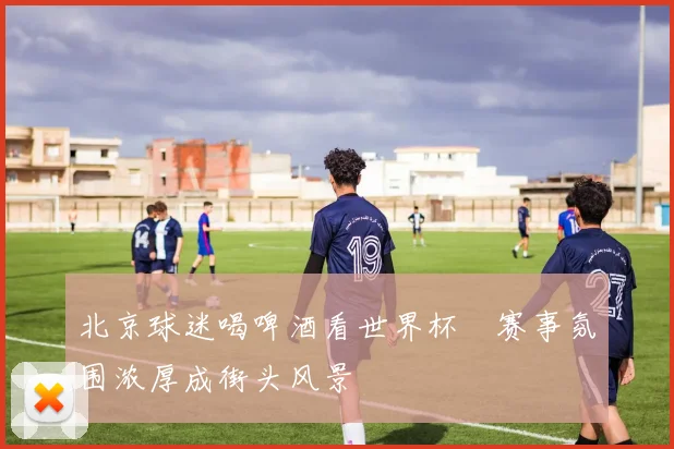 北京球迷喝啤酒看世界杯　赛事氛围浓厚成街头风景